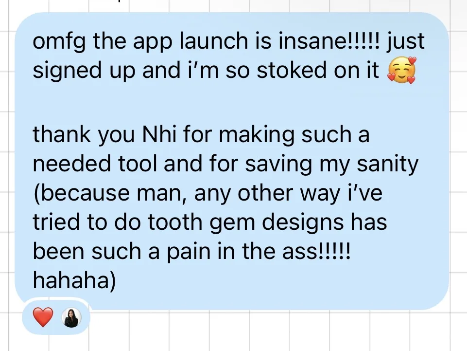 omfg the app launch is insane!!!!! just signed up and i'm so stoked on it. thank you Nhi for making such a needed tool and for saving my sanity (because man, any other way i've tried to do tooth gem designs has been such a pain in the ass!!!!! hahaha)