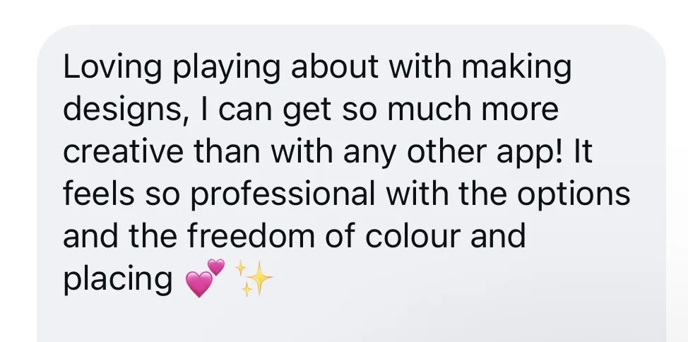Loving playing about with making designs, I can get so much more creative than with any other app! It feels so professional with the options and the freedom of colour and placing