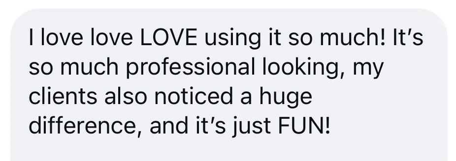 I love love LOVE using it so much! It's so much professional looking, my clients also noticed a huge difference, and it's just FUN!